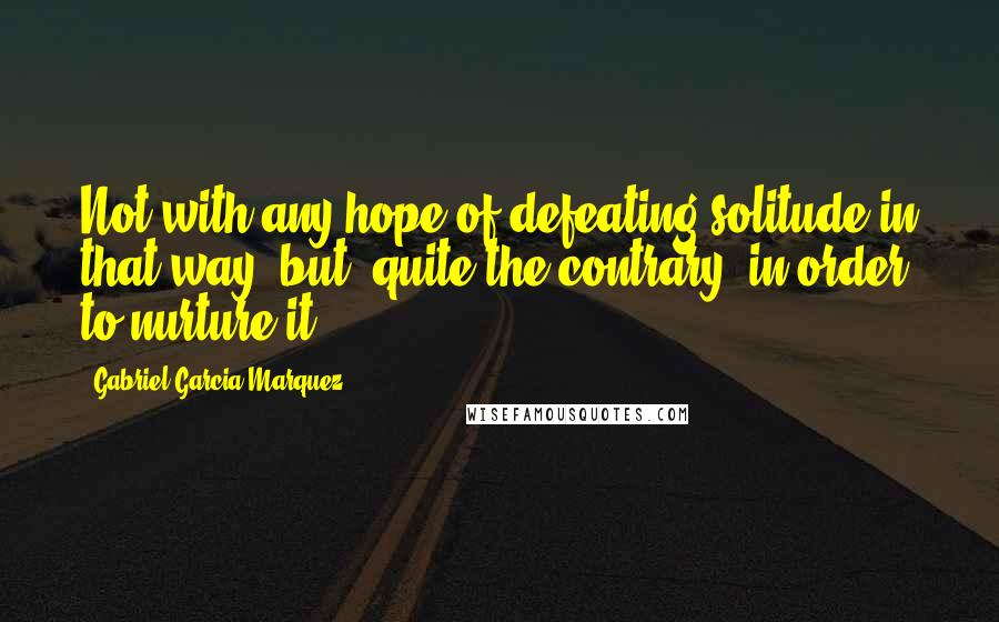 Gabriel Garcia Marquez Quotes: Not with any hope of defeating solitude in that way, but, quite the contrary, in order to nurture it