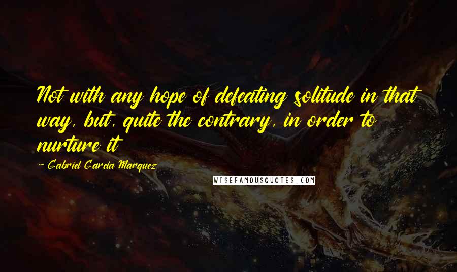 Gabriel Garcia Marquez Quotes: Not with any hope of defeating solitude in that way, but, quite the contrary, in order to nurture it