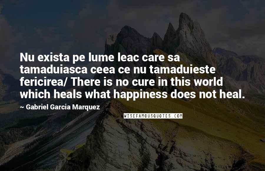 Gabriel Garcia Marquez Quotes: Nu exista pe lume leac care sa tamaduiasca ceea ce nu tamaduieste fericirea/ There is no cure in this world which heals what happiness does not heal.