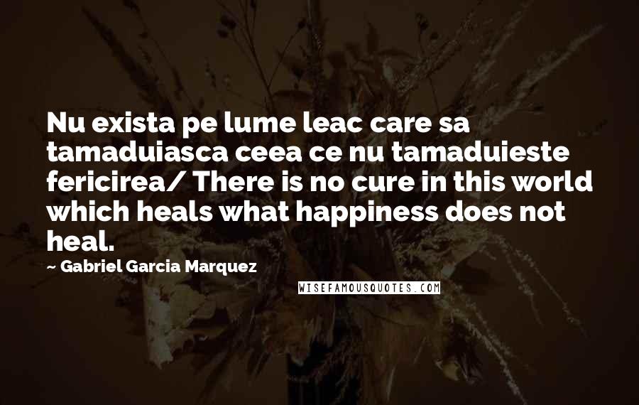 Gabriel Garcia Marquez Quotes: Nu exista pe lume leac care sa tamaduiasca ceea ce nu tamaduieste fericirea/ There is no cure in this world which heals what happiness does not heal.