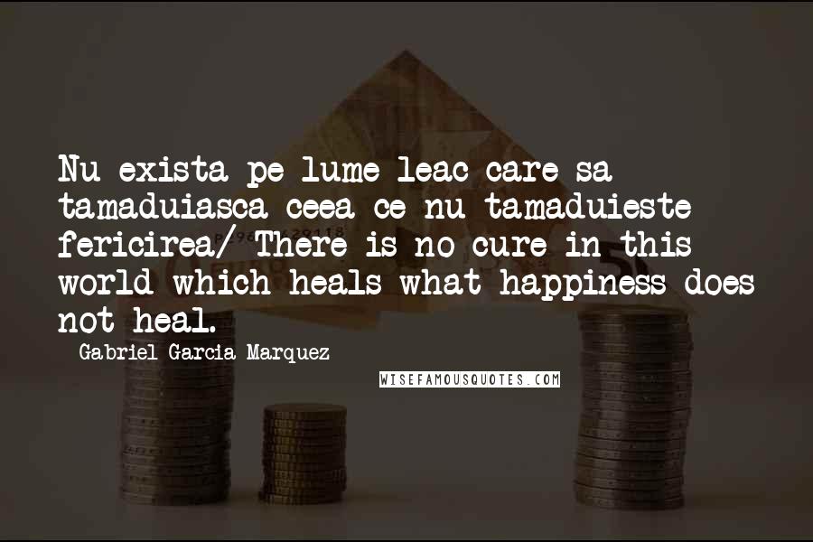Gabriel Garcia Marquez Quotes: Nu exista pe lume leac care sa tamaduiasca ceea ce nu tamaduieste fericirea/ There is no cure in this world which heals what happiness does not heal.