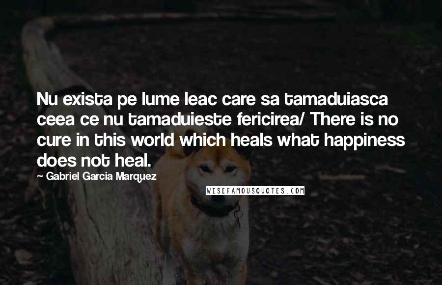 Gabriel Garcia Marquez Quotes: Nu exista pe lume leac care sa tamaduiasca ceea ce nu tamaduieste fericirea/ There is no cure in this world which heals what happiness does not heal.