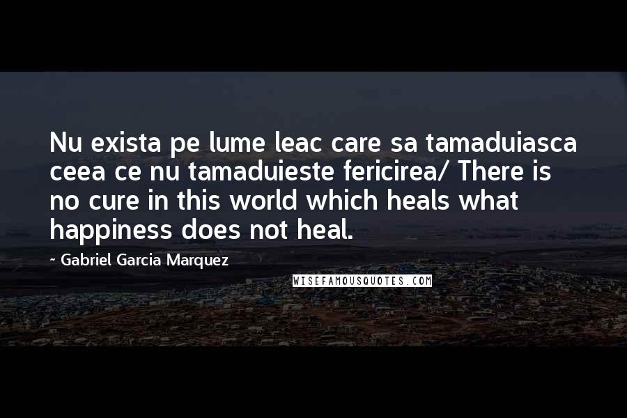 Gabriel Garcia Marquez Quotes: Nu exista pe lume leac care sa tamaduiasca ceea ce nu tamaduieste fericirea/ There is no cure in this world which heals what happiness does not heal.