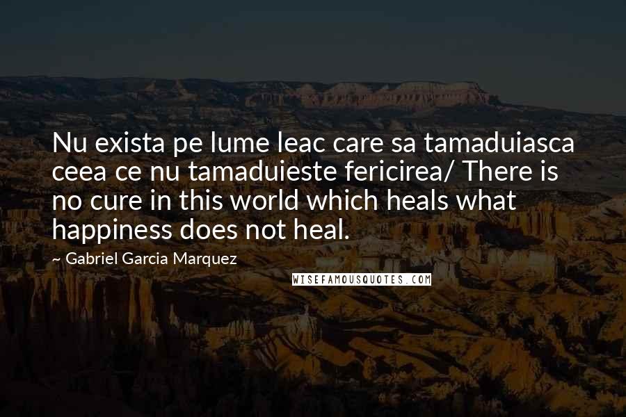 Gabriel Garcia Marquez Quotes: Nu exista pe lume leac care sa tamaduiasca ceea ce nu tamaduieste fericirea/ There is no cure in this world which heals what happiness does not heal.