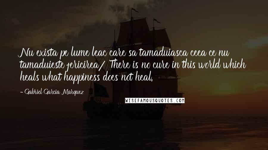 Gabriel Garcia Marquez Quotes: Nu exista pe lume leac care sa tamaduiasca ceea ce nu tamaduieste fericirea/ There is no cure in this world which heals what happiness does not heal.