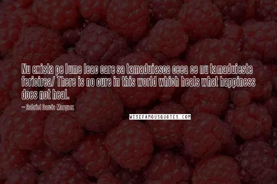 Gabriel Garcia Marquez Quotes: Nu exista pe lume leac care sa tamaduiasca ceea ce nu tamaduieste fericirea/ There is no cure in this world which heals what happiness does not heal.