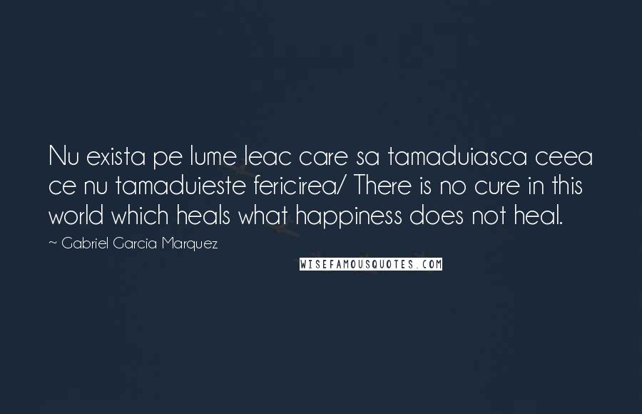 Gabriel Garcia Marquez Quotes: Nu exista pe lume leac care sa tamaduiasca ceea ce nu tamaduieste fericirea/ There is no cure in this world which heals what happiness does not heal.