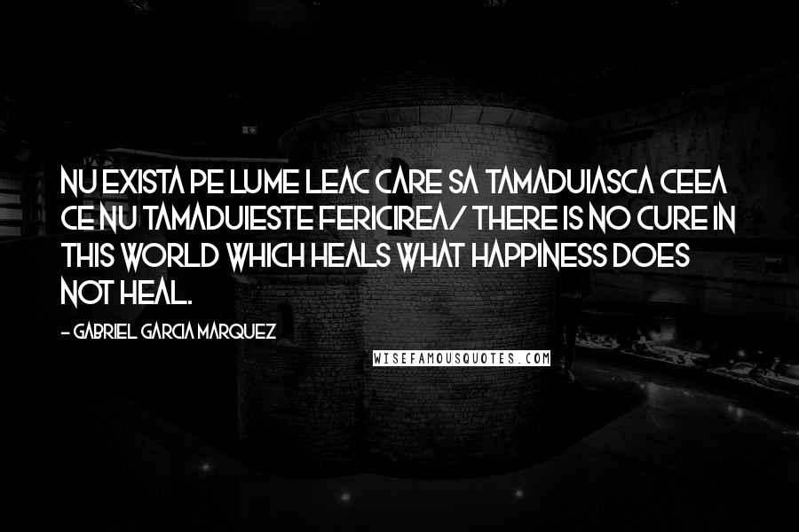 Gabriel Garcia Marquez Quotes: Nu exista pe lume leac care sa tamaduiasca ceea ce nu tamaduieste fericirea/ There is no cure in this world which heals what happiness does not heal.