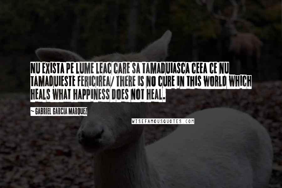 Gabriel Garcia Marquez Quotes: Nu exista pe lume leac care sa tamaduiasca ceea ce nu tamaduieste fericirea/ There is no cure in this world which heals what happiness does not heal.