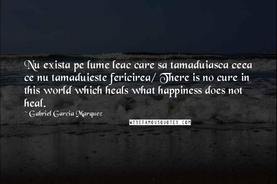 Gabriel Garcia Marquez Quotes: Nu exista pe lume leac care sa tamaduiasca ceea ce nu tamaduieste fericirea/ There is no cure in this world which heals what happiness does not heal.