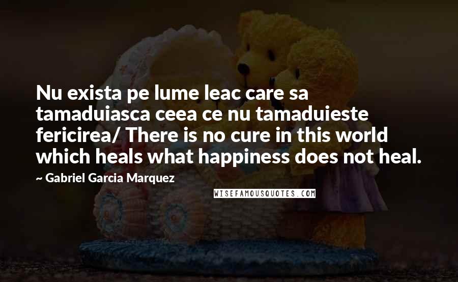 Gabriel Garcia Marquez Quotes: Nu exista pe lume leac care sa tamaduiasca ceea ce nu tamaduieste fericirea/ There is no cure in this world which heals what happiness does not heal.