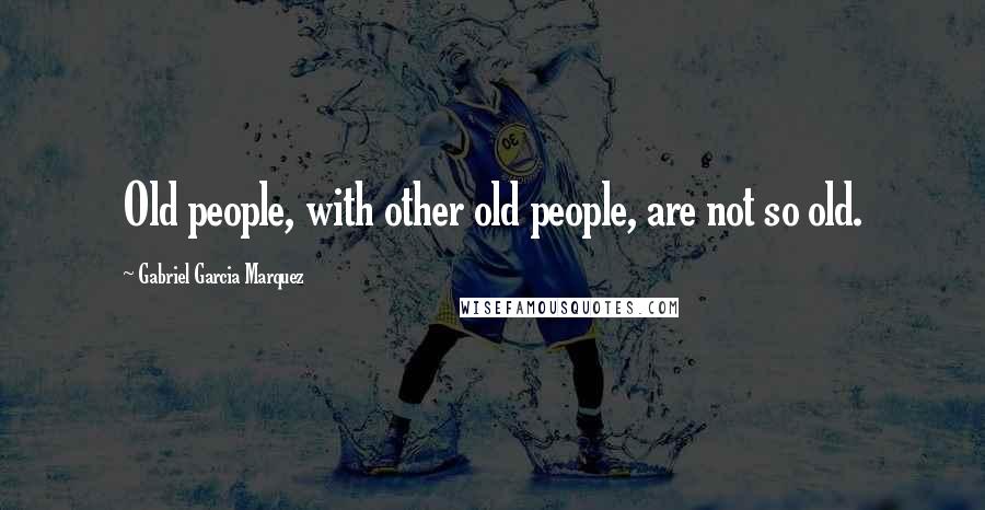 Gabriel Garcia Marquez Quotes: Old people, with other old people, are not so old.