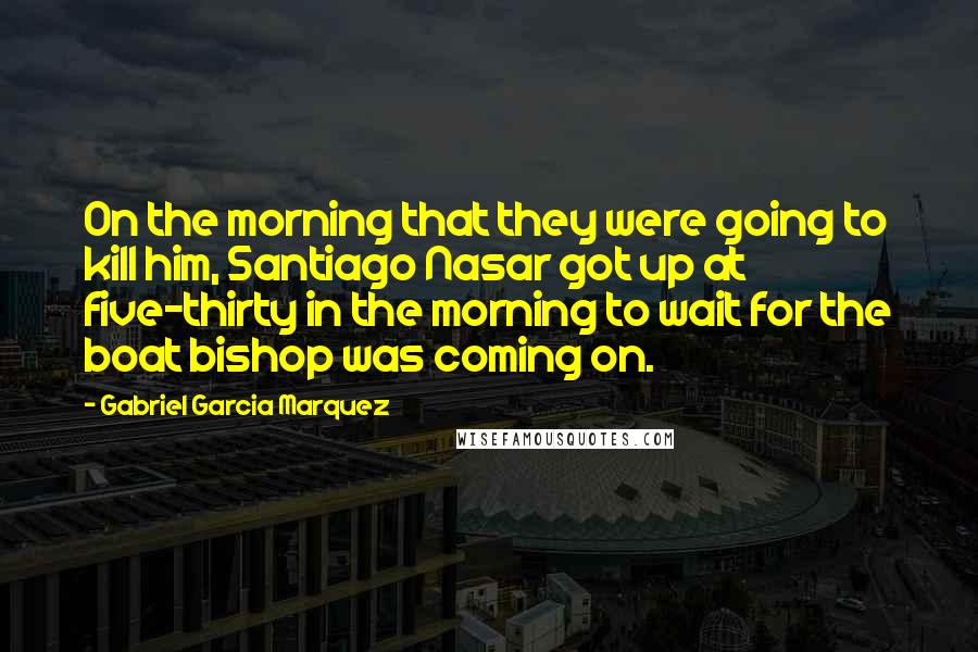 Gabriel Garcia Marquez Quotes: On the morning that they were going to kill him, Santiago Nasar got up at five-thirty in the morning to wait for the boat bishop was coming on.