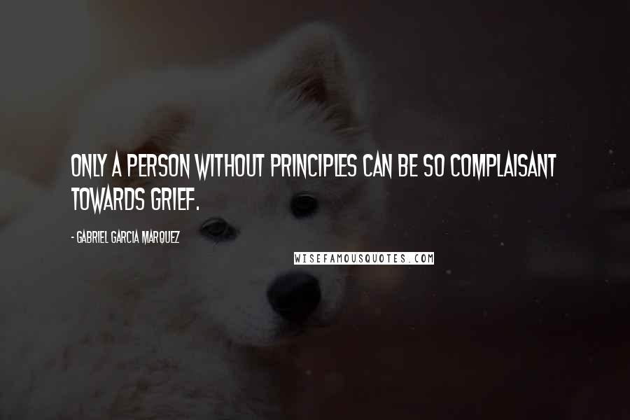 Gabriel Garcia Marquez Quotes: Only a person without principles can be so complaisant towards grief.