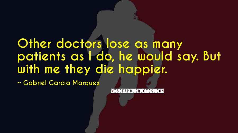 Gabriel Garcia Marquez Quotes: Other doctors lose as many patients as I do, he would say. But with me they die happier.