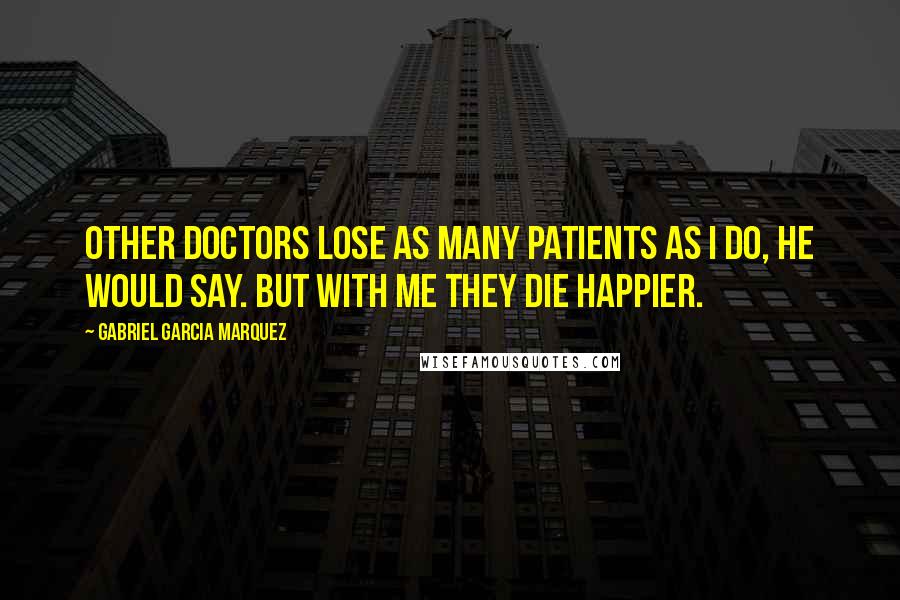 Gabriel Garcia Marquez Quotes: Other doctors lose as many patients as I do, he would say. But with me they die happier.