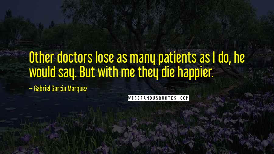 Gabriel Garcia Marquez Quotes: Other doctors lose as many patients as I do, he would say. But with me they die happier.