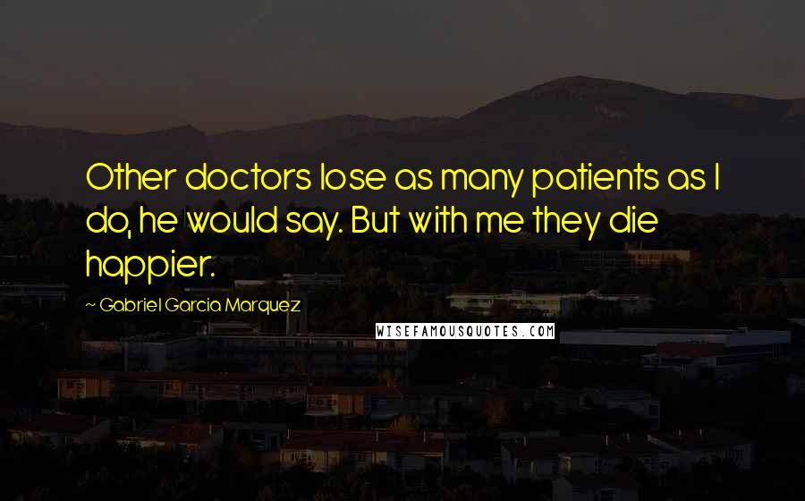 Gabriel Garcia Marquez Quotes: Other doctors lose as many patients as I do, he would say. But with me they die happier.