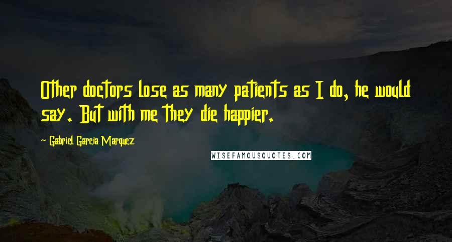 Gabriel Garcia Marquez Quotes: Other doctors lose as many patients as I do, he would say. But with me they die happier.