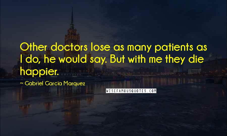 Gabriel Garcia Marquez Quotes: Other doctors lose as many patients as I do, he would say. But with me they die happier.