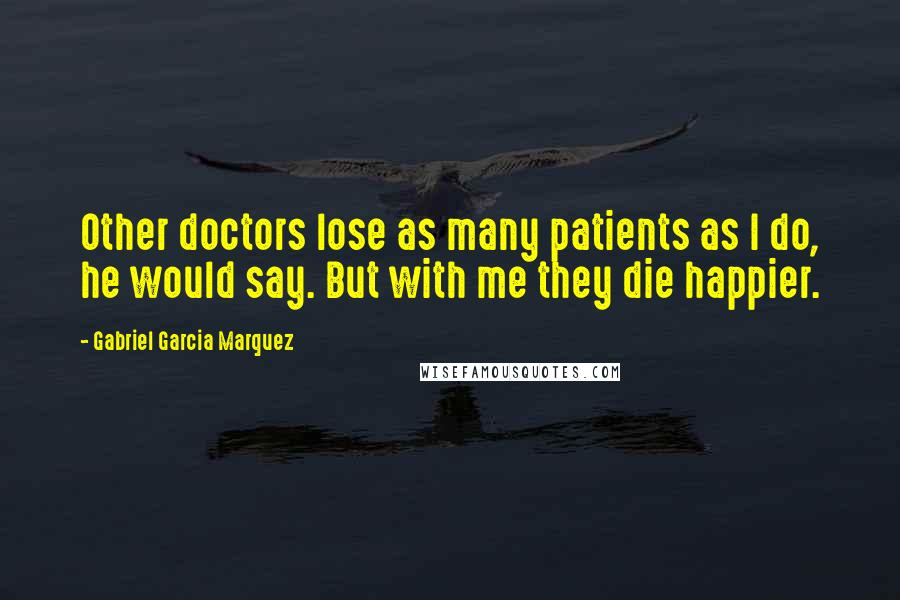 Gabriel Garcia Marquez Quotes: Other doctors lose as many patients as I do, he would say. But with me they die happier.