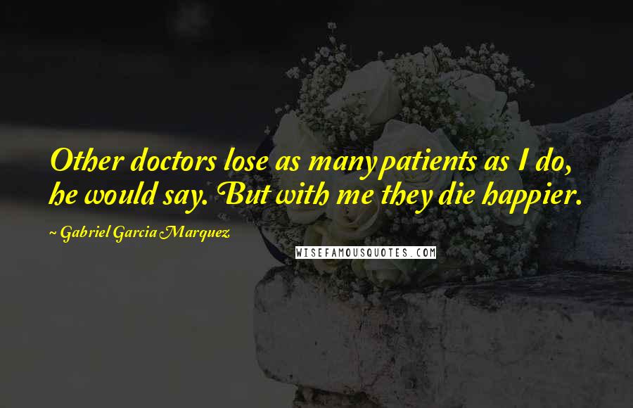 Gabriel Garcia Marquez Quotes: Other doctors lose as many patients as I do, he would say. But with me they die happier.