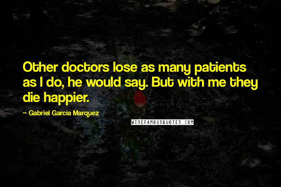 Gabriel Garcia Marquez Quotes: Other doctors lose as many patients as I do, he would say. But with me they die happier.