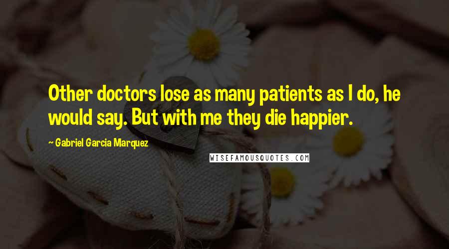 Gabriel Garcia Marquez Quotes: Other doctors lose as many patients as I do, he would say. But with me they die happier.