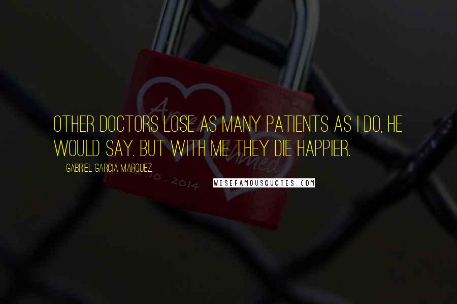 Gabriel Garcia Marquez Quotes: Other doctors lose as many patients as I do, he would say. But with me they die happier.