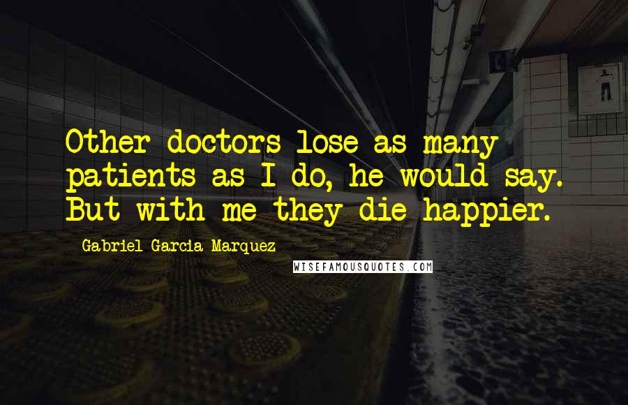 Gabriel Garcia Marquez Quotes: Other doctors lose as many patients as I do, he would say. But with me they die happier.