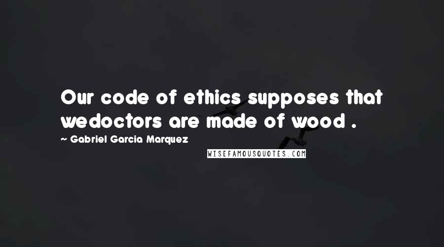 Gabriel Garcia Marquez Quotes: Our code of ethics supposes that wedoctors are made of wood .