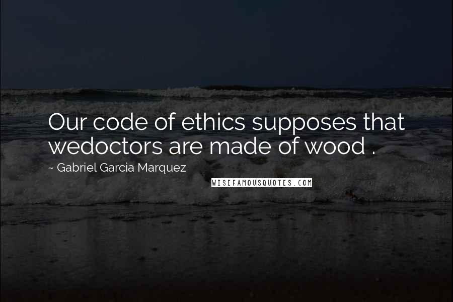 Gabriel Garcia Marquez Quotes: Our code of ethics supposes that wedoctors are made of wood .