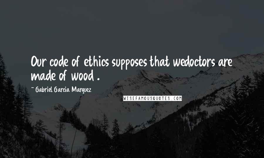 Gabriel Garcia Marquez Quotes: Our code of ethics supposes that wedoctors are made of wood .