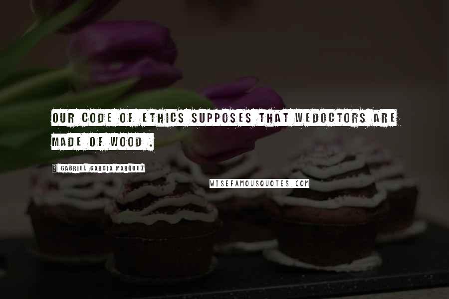 Gabriel Garcia Marquez Quotes: Our code of ethics supposes that wedoctors are made of wood .