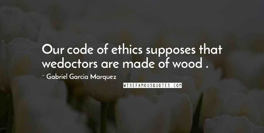 Gabriel Garcia Marquez Quotes: Our code of ethics supposes that wedoctors are made of wood .