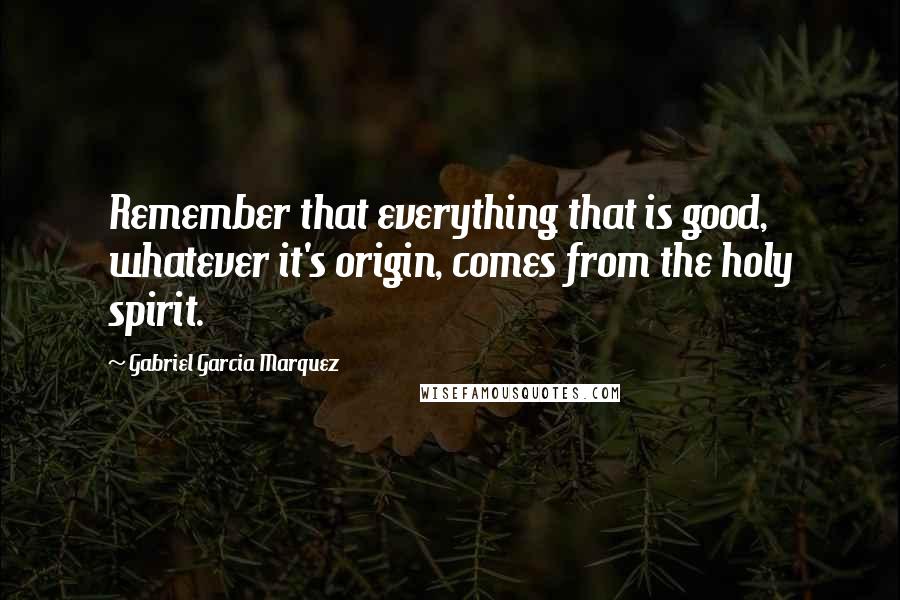 Gabriel Garcia Marquez Quotes: Remember that everything that is good, whatever it's origin, comes from the holy spirit.