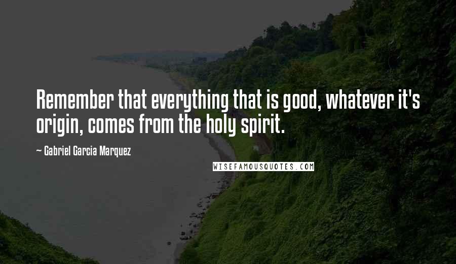 Gabriel Garcia Marquez Quotes: Remember that everything that is good, whatever it's origin, comes from the holy spirit.