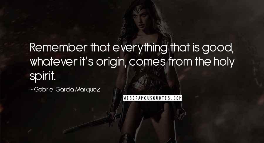 Gabriel Garcia Marquez Quotes: Remember that everything that is good, whatever it's origin, comes from the holy spirit.