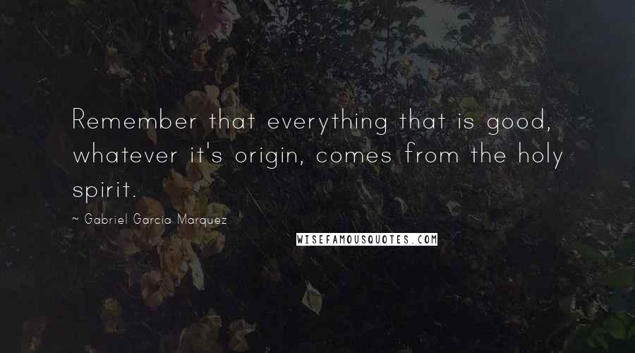 Gabriel Garcia Marquez Quotes: Remember that everything that is good, whatever it's origin, comes from the holy spirit.