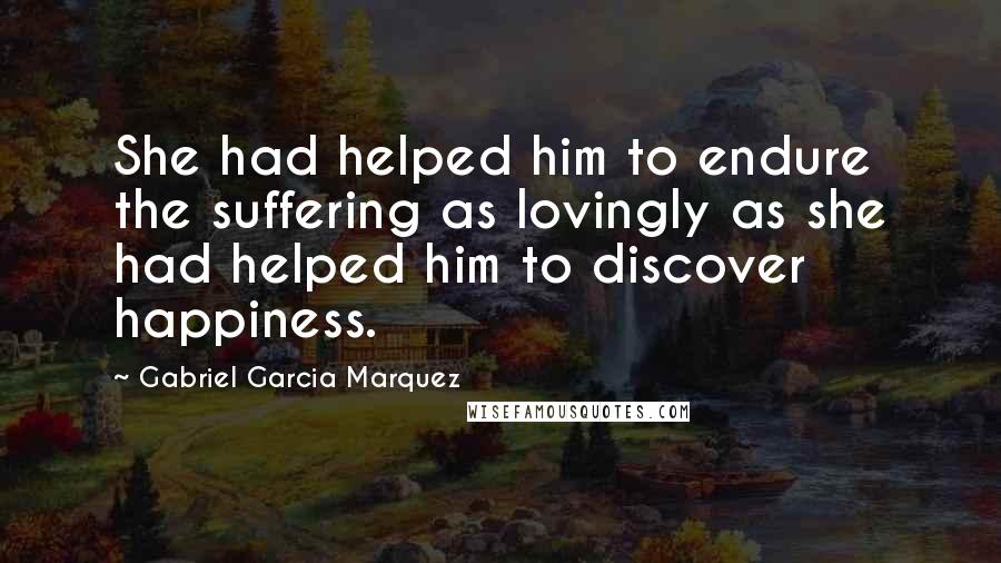 Gabriel Garcia Marquez Quotes: She had helped him to endure the suffering as lovingly as she had helped him to discover happiness.