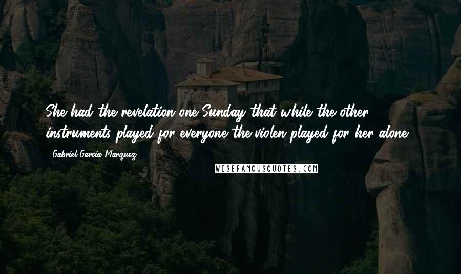 Gabriel Garcia Marquez Quotes: She had the revelation one Sunday that while the other instruments played for everyone the violen played for her alone .