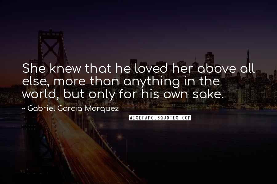 Gabriel Garcia Marquez Quotes: She knew that he loved her above all else, more than anything in the world, but only for his own sake.