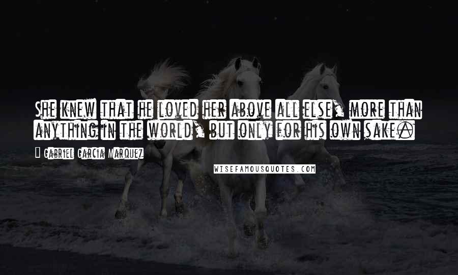 Gabriel Garcia Marquez Quotes: She knew that he loved her above all else, more than anything in the world, but only for his own sake.