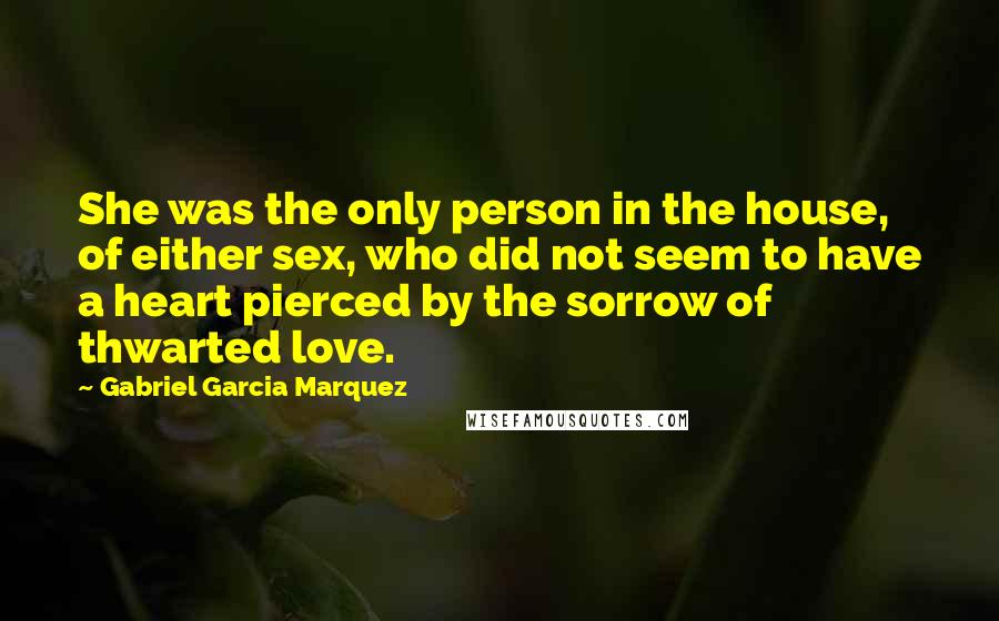 Gabriel Garcia Marquez Quotes: She was the only person in the house, of either sex, who did not seem to have a heart pierced by the sorrow of thwarted love.