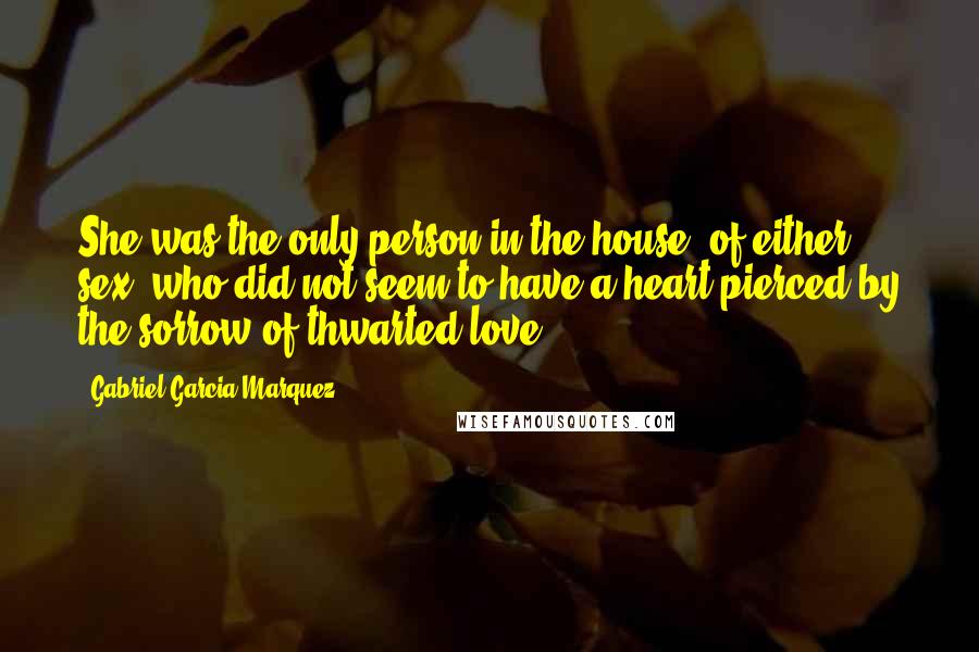 Gabriel Garcia Marquez Quotes: She was the only person in the house, of either sex, who did not seem to have a heart pierced by the sorrow of thwarted love.