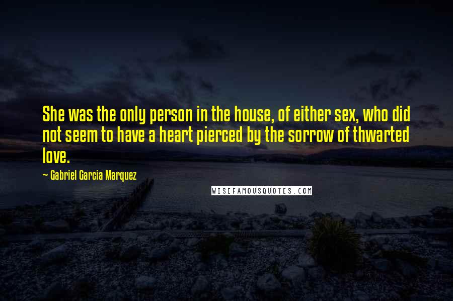 Gabriel Garcia Marquez Quotes: She was the only person in the house, of either sex, who did not seem to have a heart pierced by the sorrow of thwarted love.