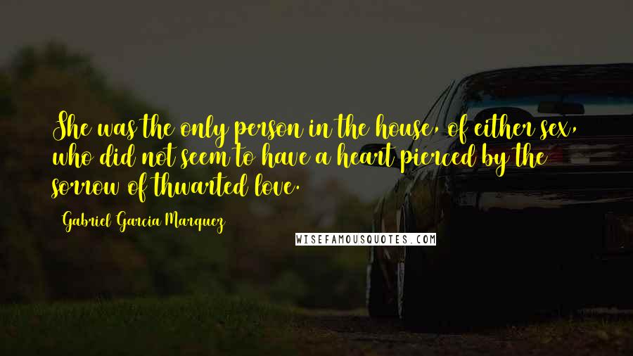 Gabriel Garcia Marquez Quotes: She was the only person in the house, of either sex, who did not seem to have a heart pierced by the sorrow of thwarted love.