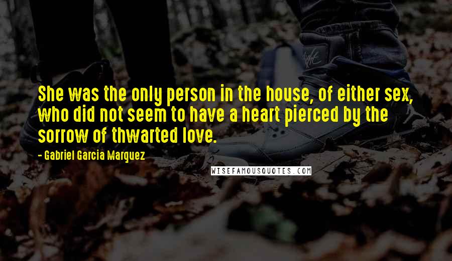 Gabriel Garcia Marquez Quotes: She was the only person in the house, of either sex, who did not seem to have a heart pierced by the sorrow of thwarted love.