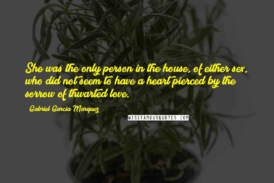 Gabriel Garcia Marquez Quotes: She was the only person in the house, of either sex, who did not seem to have a heart pierced by the sorrow of thwarted love.