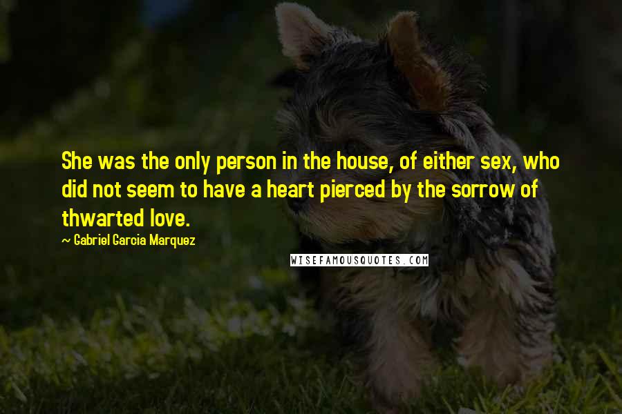 Gabriel Garcia Marquez Quotes: She was the only person in the house, of either sex, who did not seem to have a heart pierced by the sorrow of thwarted love.